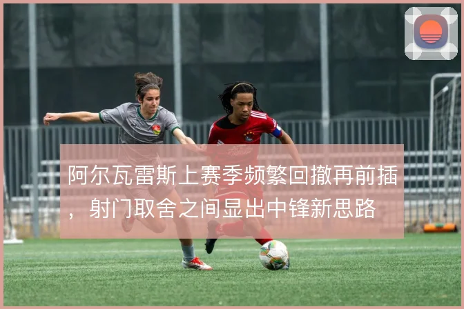 阿尔瓦雷斯上赛季频繁回撤再前插，射门取舍之间显出中锋新思路