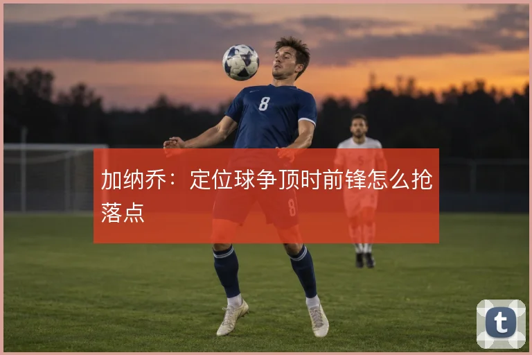 加纳乔：定位球争顶时前锋怎么抢落点