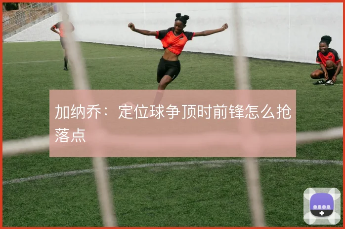 加纳乔：定位球争顶时前锋怎么抢落点