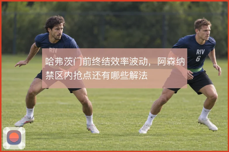 哈弗茨门前终结效率波动,阿森纳禁区内抢点还有哪些解法