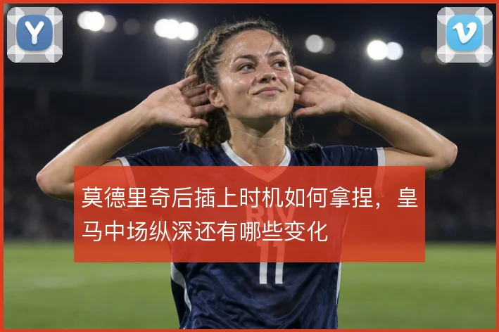 莫德里奇后插上时机如何拿捏，皇马中场纵深还有哪些变化