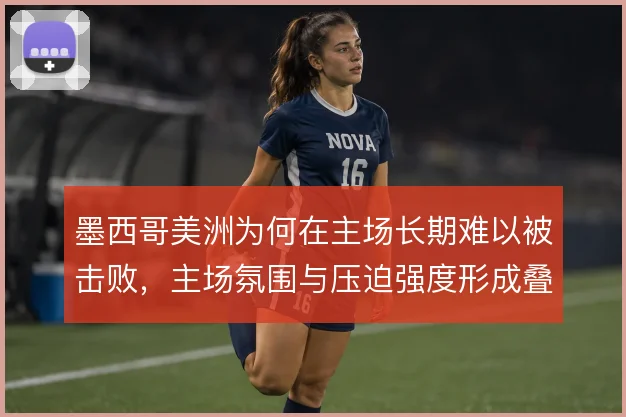 墨西哥美洲为何在主场长期难以被击败,主场氛围与压迫强度形成叠加