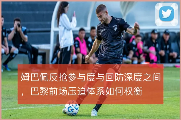 姆巴佩反抢参与度与回防深度之间,巴黎前场压迫体系如何权衡