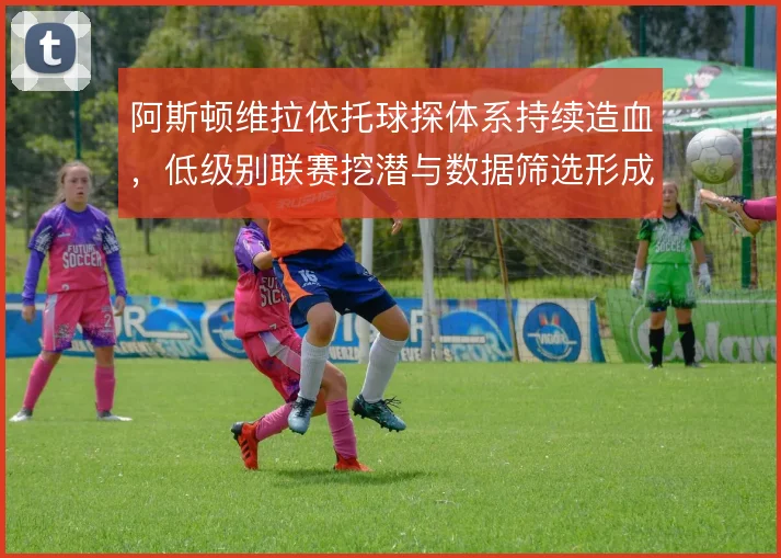 阿斯顿维拉依托球探体系持续造血,低级别联赛挖潜与数据筛选形成合力