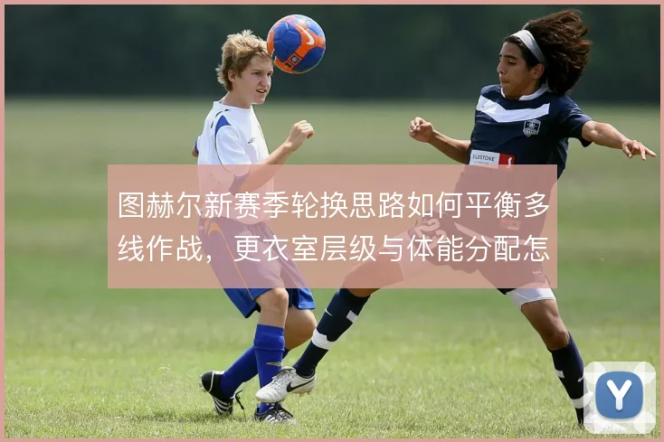 图赫尔新赛季轮换思路如何平衡多线作战，更衣室层级与体能分配怎么解