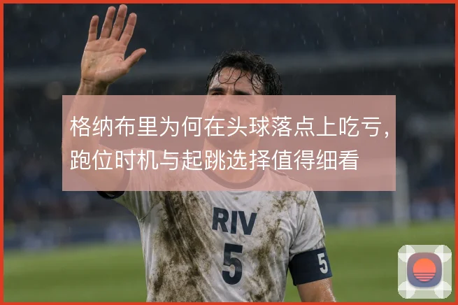 格纳布里为何在头球落点上吃亏，跑位时机与起跳选择值得细看