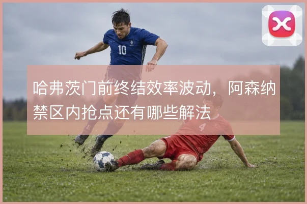 哈弗茨门前终结效率波动，阿森纳禁区内抢点还有哪些解法
