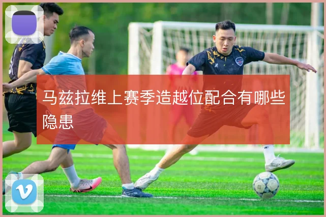 马兹拉维上赛季造越位配合有哪些隐患