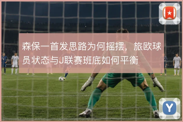 森保一首发思路为何摇摆，旅欧球员状态与J联赛班底如何平衡