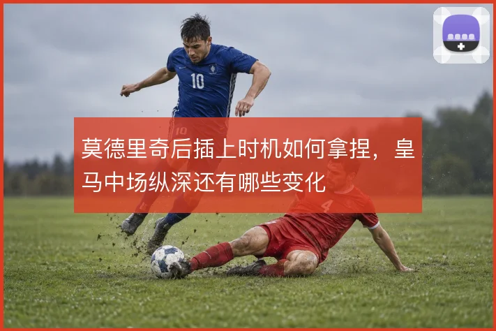 莫德里奇后插上时机如何拿捏，皇马中场纵深还有哪些变化