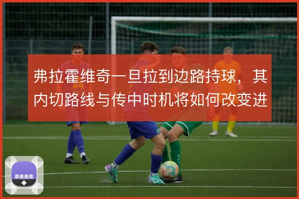 弗拉霍维奇一旦拉到边路持球，其内切路线与传中时机将如何改变进攻层次