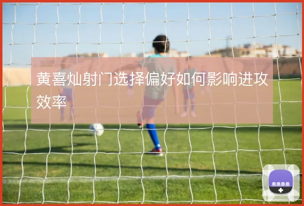 黄喜灿射门选择偏好如何影响进攻效率