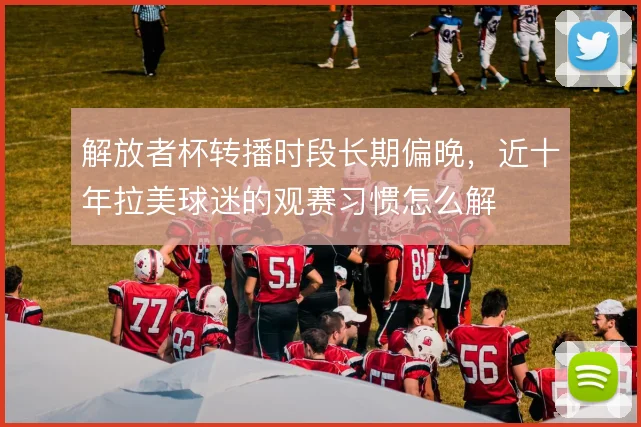 解放者杯转播时段长期偏晚,近十年拉美球迷的观赛习惯怎么解