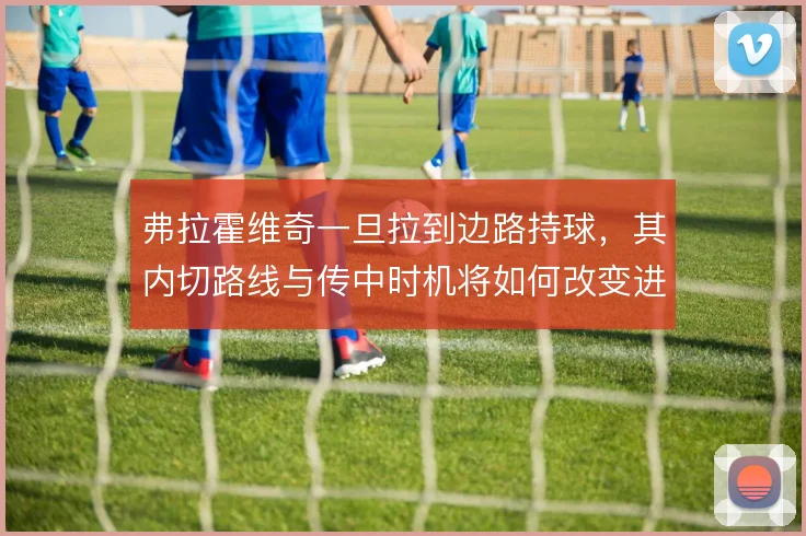 弗拉霍维奇一旦拉到边路持球,其内切路线与传中时机将如何改变进攻层次