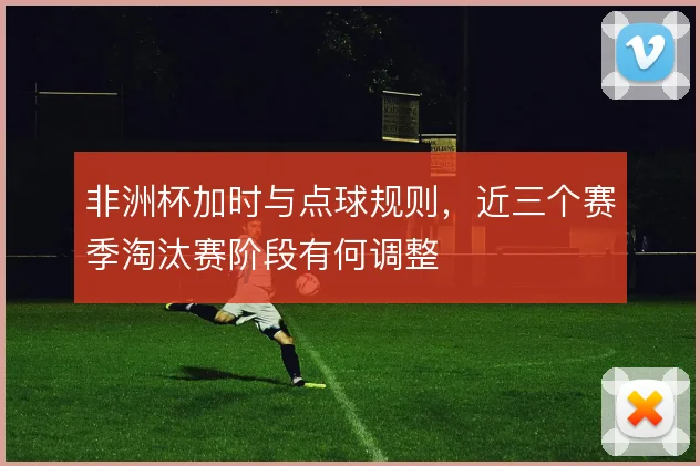非洲杯加时与点球规则，近三个赛季淘汰赛阶段有何调整